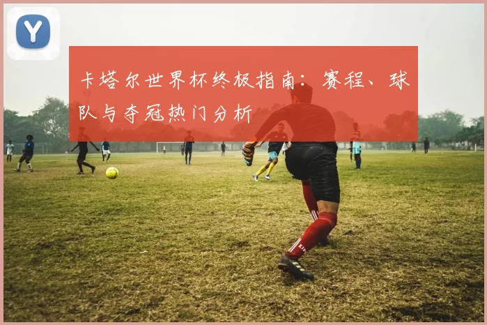 卡塔尔世界杯终极指南：赛程、球队与夺冠热门分析