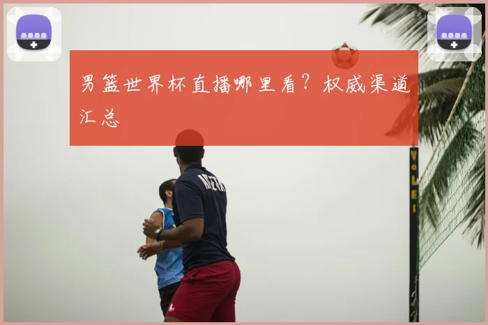 男篮世界杯直播哪里看?权威渠道汇总